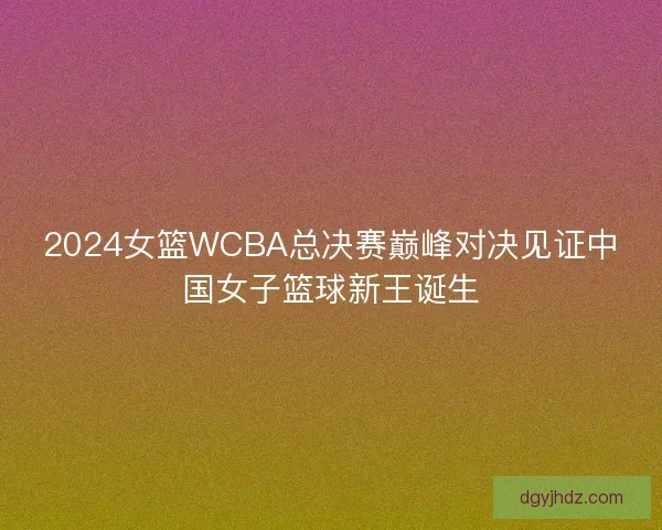 2024女篮WCBA总决赛巅峰对决见证中国女子篮球新王诞生