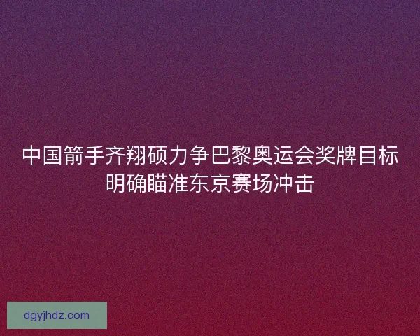中国箭手齐翔硕力争巴黎奥运会奖牌目标明确瞄准东京赛场冲击