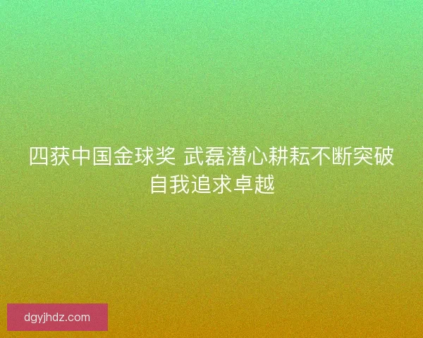 四获中国金球奖 武磊潜心耕耘不断突破自我追求卓越