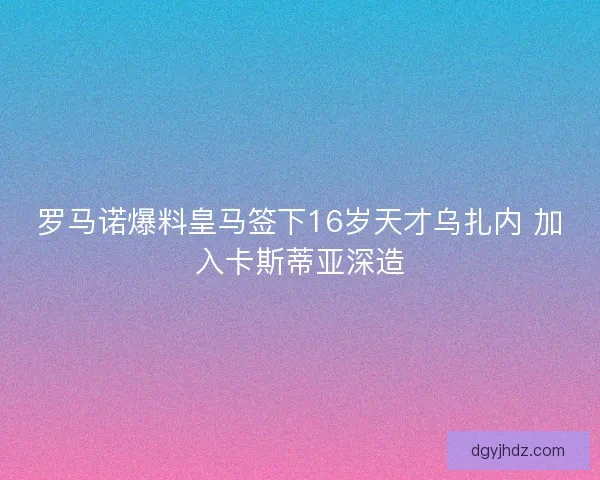 罗马诺爆料皇马签下16岁天才乌扎内 加入卡斯蒂亚深造
