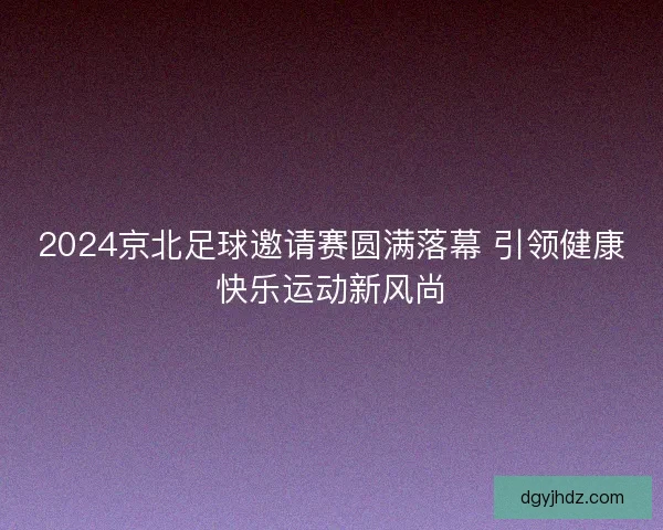 2024京北足球邀请赛圆满落幕 引领健康快乐运动新风尚 2024京北足球邀请赛圆满落幕 引领健康快乐运动新风尚