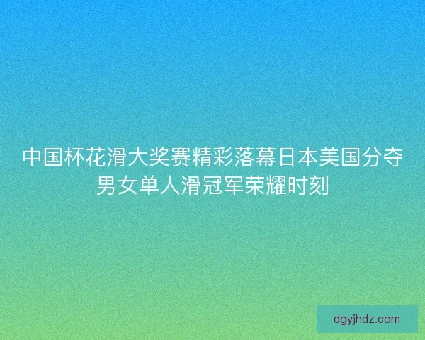 中国杯花滑大奖赛精彩落幕日本美国分夺男女单人滑冠军荣耀时刻
