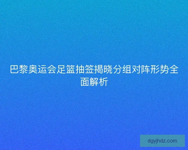 巴黎奥运会足篮抽签揭晓分组对阵形势全面解析
