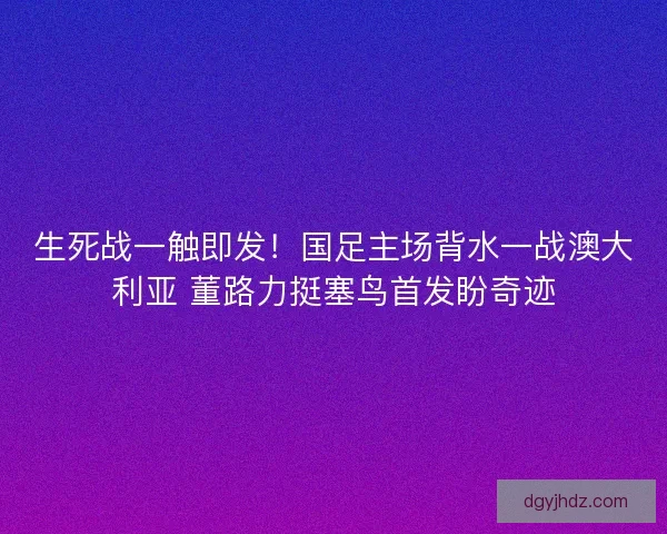 生死战一触即发！国足主场背水一战澳大利亚 董路力挺塞鸟首发盼奇迹