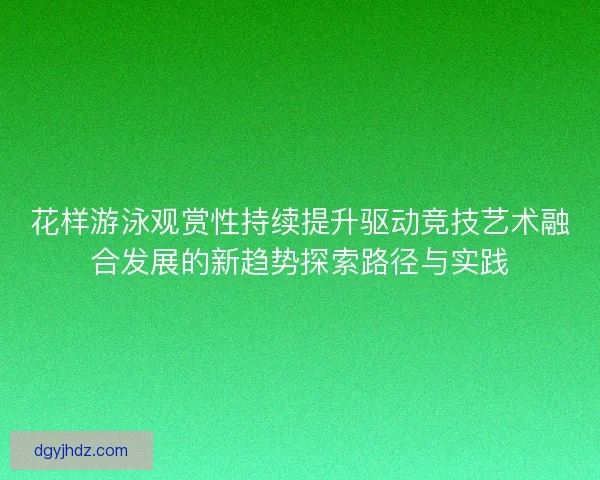 花样游泳观赏性持续提升驱动竞技艺术融合发展的新趋势探索路径与实践