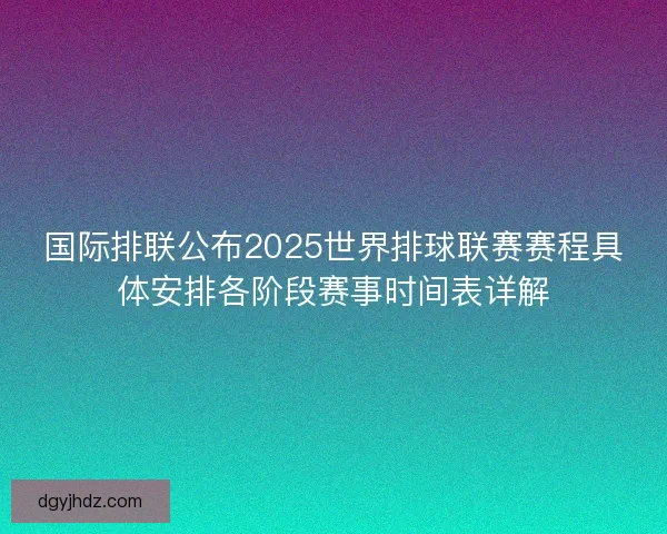 国际排联公布2025世界排球联赛赛程具体安排各阶段赛事时间表详解