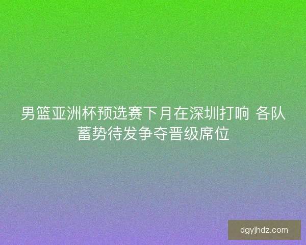 男篮亚洲杯预选赛下月在深圳打响 各队蓄势待发争夺晋级席位 男篮亚洲杯预选赛下月在深圳打响 各队蓄势待发争夺晋级席位