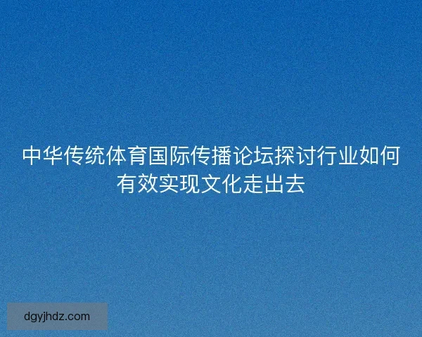 中华传统体育国际传播论坛探讨行业如何有效实现文化走出去 中华传统体育国际传播论坛探讨行业如何有效实现文化走出去