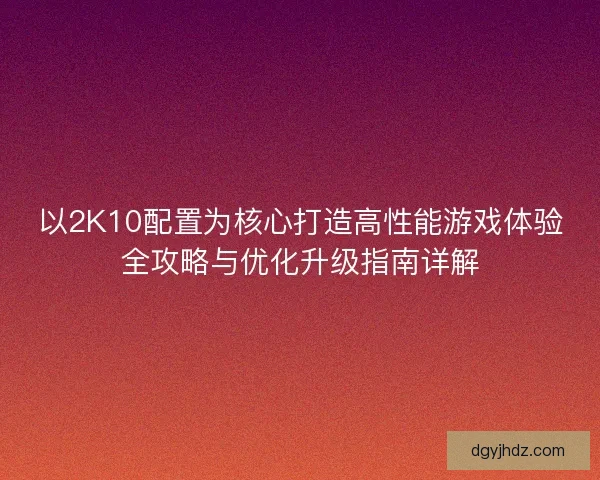 以2K10配置为核心打造高性能游戏体验全攻略与优化升级指南详解