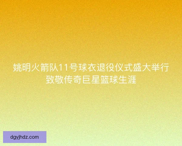 姚明火箭队11号球衣退役仪式盛大举行致敬传奇巨星篮球生涯