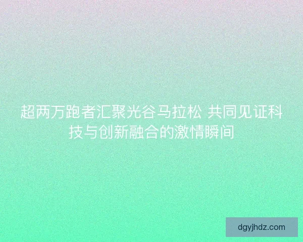 超两万跑者汇聚光谷马拉松 共同见证科技与创新融合的激情瞬间