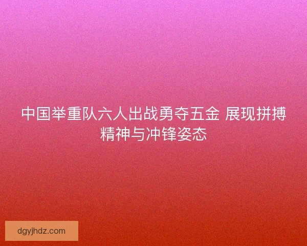 中国举重队六人出战勇夺五金 展现拼搏精神与冲锋姿态