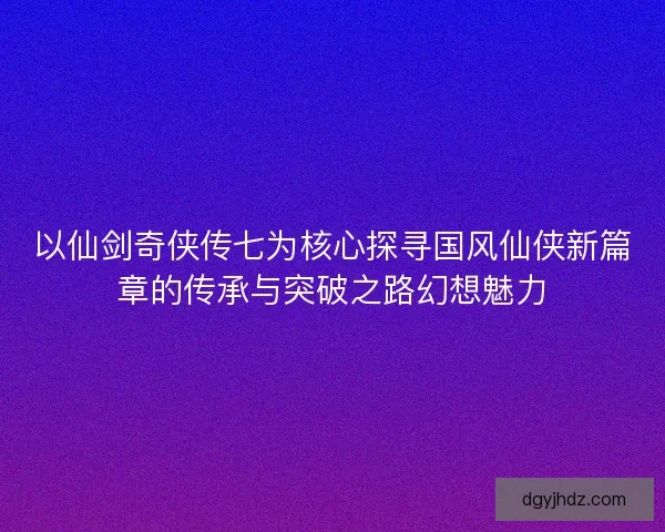 以仙剑奇侠传七为核心探寻国风仙侠新篇章的传承与突破之路幻想魅力