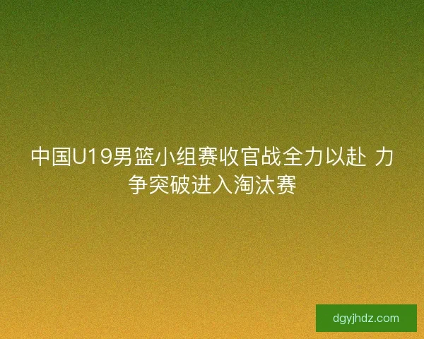中国U19男篮小组赛收官战全力以赴 力争突破进入淘汰赛