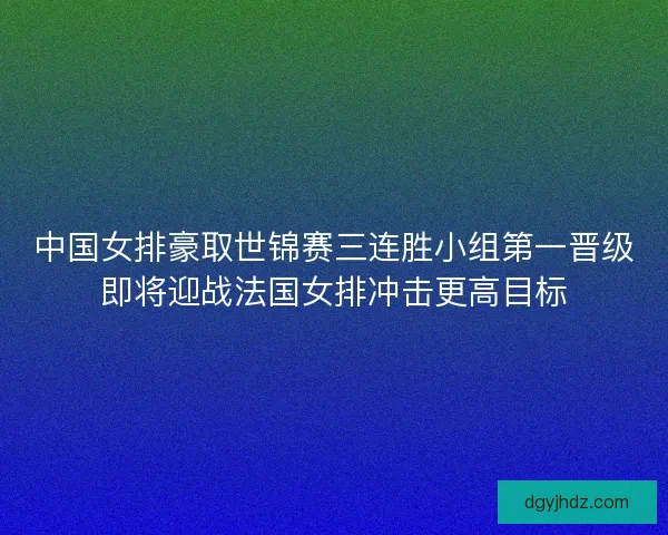 中国女排豪取世锦赛三连胜小组第一晋级即将迎战法国女排冲击更高目标 中国女排豪取世锦赛三连胜小组第一晋级即将迎战法国女排冲击更高目标