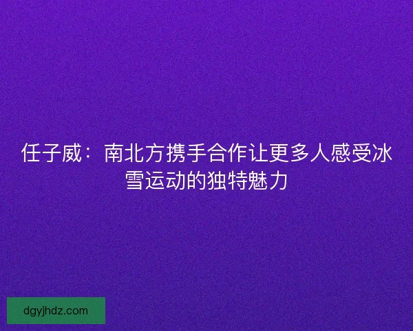 任子威:南北方携手合作让更多人感受冰雪运动的独特魅力 任子威:南北方携手合作让更多人感受冰雪运动的独特魅力