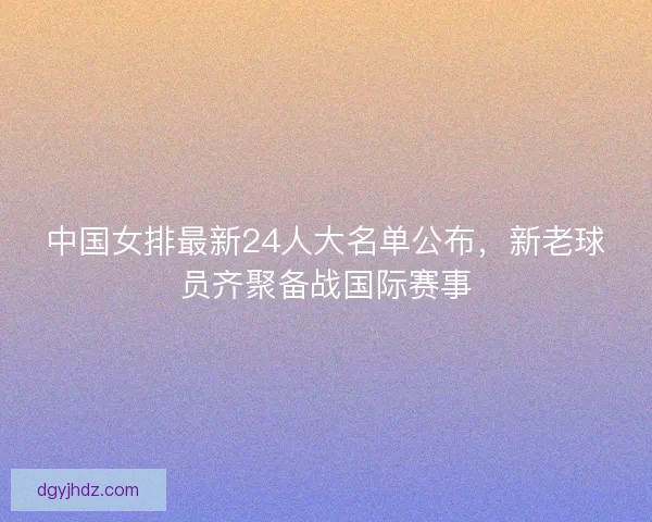 中国女排最新24人大名单公布,新老球员齐聚备战国际赛事 中国女排最新24人大名单公布,新老球员齐聚备战国际赛事